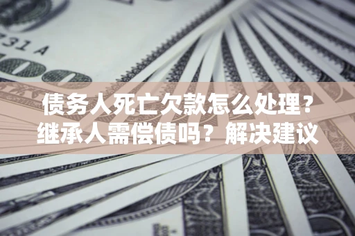 济南债务人死亡欠款怎么处理?继承人需偿债吗?解决建议 济南债务人死亡欠款怎么处理?继承人需偿债吗?解决建议
